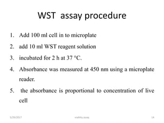 WST assay procedure
1. Add 100 ml cell in to microplate
2. add 10 ml WST reagent solution
3. incubated for 2 h at 37 °C.
4. Absorbance was measured at 450 nm using a microplate
reader.
5. the absorbance is proportional to concentration of live
cell
5/29/2017 viablity assay 14
 