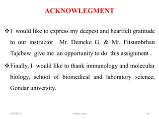 ACKNOWLEGMENT
I would like to express my deepest and heartfelt gratitude
to our instructor Mr. Demeke G. & Mr. Fitsumbrhan
Tajebew give me an opportunity to do this assignment .
Finally, I would like to thank immunology and molecular
biology, school of biomedical and laboratory science,
Gondar university.
5/29/2017 viablity assay 19
 