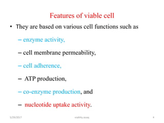 Features of viable cell
• They are based on various cell functions such as
– enzyme activity,
– cell membrane permeability,
– cell adherence,
– ATP production,
– co-enzyme production, and
– nucleotide uptake activity.
5/29/2017 viablity assay 4
 