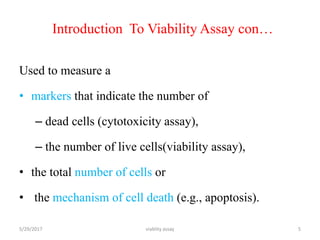Introduction To Viability Assay con…
Used to measure a
• markers that indicate the number of
– dead cells (cytotoxicity assay),
– the number of live cells(viability assay),
• the total number of cells or
• the mechanism of cell death (e.g., apoptosis).
5/29/2017 viablity assay 5
 