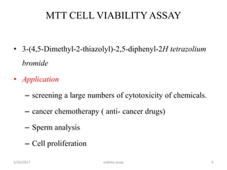MTT CELL VIABILITYASSAY
• 3-(4,5-Dimethyl-2-thiazolyl)-2,5-diphenyl-2H tetrazolium
bromide
• Application
– screening a large numbers of cytotoxicity of chemicals.
– cancer chemotherapy ( anti- cancer drugs)
– Sperm analysis
– Cell proliferation
5/29/2017 viablity assay 9
 
