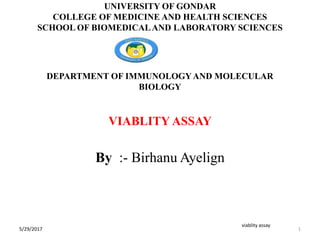 DEPARTMENT OF IMMUNOLOGYAND MOLECULAR
BIOLOGY
VIABLITY ASSAY
By :- Birhanu Ayelign
1
viablity assay
UNIVERSITY OF GONDAR
COLLEGE OF MEDICINE AND HEALTH SCIENCES
SCHOOL OF BIOMEDICALAND LABORATORY SCIENCES
5/29/2017
 