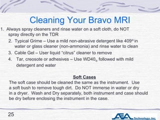 Cleaning Your Bravo MRI
1. Always spray cleaners and rinse water on a soft cloth, do NOT
spray directly on the TDR
Soft Ca...