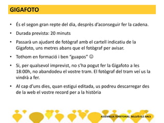 GIGAFOTO
• És el segon gran repte del dia, desprès d’aconseguir fer la cadena.
• Durada prevista: 20 minuts
• Passarà un ajudant de fotògraf amb el cartell indicatiu de la
Gigafoto, uns metres abans que el fotògraf per avisar.
• Tothom en formació i ben “guapos” 
• Si, per qualsevol imprevist, no s’ha pogut fer la Gigafoto a les
18:00h, no abandodeu el vostre tram. El fotògraf del tram veí us la
vindrà a fer.
• Al cap d’uns dies, quan estigui editada, us podreu descarregar des
de la web el vostre record per a la història
ASSEMBLEA TERRITORIAL BELLVÍS-ELS ARCS
 