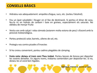 CONSELLS BÀSICS
• Hidrateu-vos adequadament: ampolles d’aigua, sucs, etc. (eviteu l’alcohol).
• Feu un àpat saludable i lleuger en el lloc de destinació. Si porteu el dinar de casa,
feu-lo ric en hidrats de carboni i baix en greixos, especialment els saturats. No
oblideu de menjar fruita
• Vestiu-vos amb calçat i roba còmoda (estarem molta estona de peu) i d’acord amb la
previsió meteorològica.
• Porteu protecció solar, barrets, ulleres de sol, etc.
• Protegiu-vos contra picades d’insectes
• Si ho creieu convenient, porteu cadires plegables de càmping.
• Festa neta: deixeu el tram com l’heu trobat. Porteu bosses de brossa per dipositar
les vostres deixalles. En alguns trams, trobareu contenidors per depositar-les. Si no,
deixeu-les al voral ben lligades.
ASSEMBLEA TERRITORIAL BELLVÍS-ELS ARCS
 