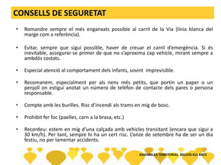 CONSELLS DE SEGURETAT
• Romandre sempre el més enganxats possible al carril de la Via (línia blanca del
marge com a referència).
• Evitar, sempre que sigui possible, haver de creuar el carril d’emergència. Si és
inevitable, assegurar-se primer de que no s’aproxima cap vehicle, mirant sempre a
ambdós costats.
• Especial atenció al comportament dels infants, sovint imprevisible.
• Recomanem, especialment per als nens més petits, que portin un paper o un
penjoll on estigui anotat un número de telèfon de contacte dels pares o persona
responsable.
• Compte amb les burilles. Risc d’incendi als trams en mig de bosc.
• Prohibit fer foc (paelles, carn a la brasa, etc.)
• Recordeu: estem en mig d’una calçada amb vehicles transitant (encara que sigui a
30 km/h). Per tant, sempre hi ha un cert risc. L’onze de setembre ha de ser un dia
festiu, no per lamentar accidents.
ASSEMBLEA TERRITORIAL BELLVÍS-ELS ARCS
 