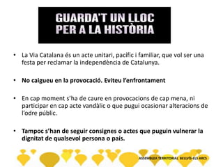 • La Via Catalana és un acte unitari, pacífic i familiar, que vol ser una
festa per reclamar la independència de Catalunya.
• No caigueu en la provocació. Eviteu l’enfrontament
• En cap moment s’ha de caure en provocacions de cap mena, ni
participar en cap acte vandàlic o que pugui ocasionar alteracions de
l’odre públic.
• Tampoc s’han de seguir consignes o actes que puguin vulnerar la
dignitat de qualsevol persona o país.
ASSEMBLEA TERRITORIAL BELLVÍS-ELS ARCS
 