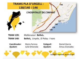138
139
140
141
146TRAMS PLA D’URGELL :
138/140 i 146
TRAM 139: Mollerussa i Bellvís.
TRAM 140: Bellvís, Linyola , El Palau i Ivars
ASSEMBLEA TERRITORIAL BELLVÍS-ELS ARCS
L’HOSPITALET DE L’INFANT
Coordinador: Maria Farrera
Ajudant: Julià Ortoneda
Fotògraf: Daniel Garcia
Ajudant: Arnau Granados
 