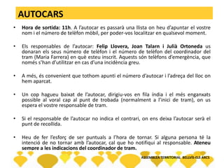 AUTOCARS
• Hora de sortida: 11h. A l’autocar es passarà una llista on heu d’apuntar el vostre
nom i el número de telèfon mòbil, per poder-vos localitzar en qualsevol moment.
• Els responsables de l’autocar: Felip Llovera, Joan Talarn i Julià Ortoneda us
donaran els seus número de telèfon i el número de telèfon del coordinador del
tram (Maria Farrera) en què esteu inscrit. Aquests són telèfons d’emergència, que
només s’han d’utilitzar en cas d’una incidència greu.
• A més, és convenient que tothom apunti el número d’autocar i l’adreça del lloc on
hem aparcat.
• Un cop hagueu baixat de l’autocar, dirigiu-vos en fila índia i el més enganxats
possible al voral cap al punt de trobada (normalment a l’inici de tram), on us
espera el vostre responsable de tram.
• Si el responsable de l’autocar no indica el contrari, on ens deixa l’autocar serà el
punt de recollida.
• Heu de fer l’esforç de ser puntuals a l’hora de tornar. Si alguna persona té la
intenció de no tornar amb l’autocar, cal que ho notifiqui al responsable. Ateneu
sempre a les indicacions del coordinador de tram.
ASSEMBLEA TERRITORIAL BELLVÍS-ELS ARCS
 