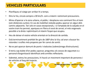VEHICLES PARTICULARS
• Planifiqueu el viatge per arribar-hi a temps.
• Dins la Via, circula sempre a 30 km/h. com a màxim i extremant precaucions.
• Mireu d’aparcar a la zona urbana, al poble, i desplaceu-vos caminant fins al tram
(són distàncies curtes). En cas de mobilitat reduïda podeu aparcar en algun dels
camins adjacents. Tan sols en casos excepcionals, i si l’amplada de la calçada en el
vostre tram ho permet, aparqueu en filera al voral de servei, el més enganxats
possible a la dreta i optimitzant al màxim l’espai que ocupeu.
• Heu de deixar el vostre vehicle orientat en la direcció de sortida.
• Està terminantment prohibit fer girs de 180º dins la Via; cal anar a buscar les
rotondes i cruïlles més properes per fer canvis de sentit.
• No es pot aparcar damunt de ponts i viaductes (sobrecàrrega d’estructures).
• Si teniu cap dubte d’on podeu aparcar, pregunteu als cossos de seguretat o a
personal d’organització identificat amb armilles reflectants.
• Sobretot, extreu les precaucions, hi haurà un moviment important de persones i
de vehicles al llarg del trajecte.
ASSEMBLEA TERRITORIAL BELLVÍS-ELS ARCS
 