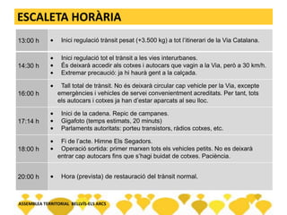 ESCALETA HORÀRIA
13:00 h Inici regulació trànsit pesat (+3.500 kg) a tot l’itinerari de la Via Catalana.
14:30 h
Inici regulació tot el trànsit a les vies interurbanes.
És deixarà accedir als cotxes i autocars que vagin a la Via, però a 30 km/h.
Extremar precaució: ja hi haurà gent a la calçada.
16:00 h
Tall total de trànsit. No és deixarà circular cap vehicle per la Via, excepte
emergències i vehicles de servei convenientment acreditats. Per tant, tots
els autocars i cotxes ja han d’estar aparcats al seu lloc.
17:14 h
Inici de la cadena. Repic de campanes.
Gigafoto (temps estimats, 20 minuts)
Parlaments autoritats: porteu transistors, ràdios cotxes, etc.
18:00 h
Fi de l’acte. Himne Els Segadors.
Operació sortida: primer marxen tots els vehicles petits. No es deixarà
entrar cap autocars fins que s’hagi buidat de cotxes. Paciència.
20:00 h Hora (prevista) de restauració del trànsit normal.
ASSEMBLEA TERRITORIAL BELLVÍS-ELS ARCS
 