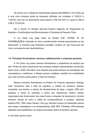 10
De acordo com a tabela de classificação adotada pelo BNDES a Via Certa Log
é uma micro empresa (porte de empresas definidas nos circulares nº 10/2010 e
11/2010), pois tem um faturamento anual superior a R$ 433.755,14 e igual ou inferior
a R$ 2.133.222,00.
Ela é inscrita no Simples Nacional Sistema Integrado de Pagamentos de
Impostos e Contribuições das Microempresas e Empresas de Pequeno Porte.
A Via Certa Log paga todos os tributos (PIS, COFINS, IR, IPI,
CONTRIBUIÇÕES) mediante um único reconhecimento mensal proporcionado ao seu
faturamento. A empresa esta finalizando formulário contínuo de nota fiscal para dar
início à emissão de nota fiscal eletrônica.
1.3 - Principais fornecedores, insumos, matérias-primas e empresas parceiras.
A Via Certa Log possui diversos fornecedores e prestadores de serviços que
são: Pontos de apoio operacional nas principais cidades (representantes comerciais)
tendo como a DDS informática uma empresa que presta serviços de manutenção dos
computadores e periféricos, a Restart serviços contábeis, escritório de contabilidade
que cuida de toda a parte jurídica e fiscal da empresa.
Nossos principais fornecedores se dividem em diversos segmentos; Kalunga,
onde compramos toda a linha de papelaria e matéria de escritório; Sabesp,
companhia que fornece o serviço de abastecimento de água e esgoto; GTB print:
abastece e vende os cartuchos e toners das impressoras; Gráfica Gavião,
responsável pelo fornecimento das notas fiscais e etiquetas de faturamento; Correios
fornecem serviço de envio e coleta de correspondências e produtos, utilizando
sistema PAC; TAM Linhas Aéreas / Gol Log, fornecem serviço de transportes aéreos
para carga e passageiros e as transportadoras JEM, WZT, 5 Estrelas, JPN empresas
utilizadas para transferência de cargas fracionadas dentro do território nacional.
A Via Certa Log tem como:
 
