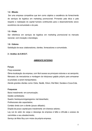 11
1.4 - Missão
Ser uma empresa competitiva que tem como objetivo a excelência de fornecimento
de serviços de logística em marketing promocional. Primando pela ética e pelo
respeito e realização do capital humano contribuindo para o desenvolvimento sócio-
econômico da comunidade e do país.
1.5 - Visão
Ser referência em serviços de logística em marketing promocional no mercado
nacional, com inovação e tecnologia.
1.6 - Valores
Satisfação de seus colaboradores, clientes, fornecedores e comunidade.
2 - Análise de S.W.O.T.
AMBIENTE INTERNO
Forças
Preço acessível;
Ótima localização da empresa, com fácil acesso as principais rodovias e ao aeroporto;
Manuseio de mercadorias e montagem de kits/possui galpão próprio para armazenar
os produtos a serem transportados;
Atende grandes clientes como: Extra, Nestlé, Kibon, Wal Mart, Saralee e Coca-Cola.
Fraquezas
Baixo investimento em comunicação;
Gestão centralizada;
Quadro hierárquico/organograma mal desenhado;
Profissionais não capacitados;
Contato direto com o cliente (pouco utilizado);
Dispõe de pouco capital para investimento em diversos setores;
Lay out do setor de carga e descarga da empresa é falho e dificulta o acesso de
caminhões e seu abastecimento;
Serviço de Moto Boy com motos da própria empresa.
 