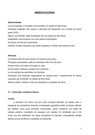 12
AMBIENTE EXTERNO
Oportunidades
Lei que restringe a circulação de caminhões na cidade de São Paulo;
Empresas existentes não suprem a demanda de transportes com veículos de menor
porte (VUC);
Alguns concorrentes estão localizados fora do estado de São Paulo;
Insatisfação dos prospects com seus atuais fornecedores;
Economia do País em crescimento;
Grandes eventos esportivos que serão realizados no Brasil nos próximos anos.
Ameaças
A empresa está há pouco tempo no mercado (seis anos);
Principais concorrentes estão em atividade entre 20 e 30 anos;
Grande índice de roubos de cargas no país;
Concorrentes oferecem serviços com motoboys;
Lei de restrição de caminhões no município;
Empasses das empresas seguradoras de veículos para o ressarcimento de danos
causados por enchentes na cidade de São Paulo;
Atrasos aéreos, devido à crise nos aeroportos e condições do clima.
2.1 – Descrição: Ambiente Interno
Forças:
A empresa Via Certa Log tem como principal definição de valores para o
transporte de mercadorias terrestre a localização geográfica dentro do Brasil, definido
por regiões, como suas principais concorrentes, porem contamos com frotas de
veículos próprios. Levantado em pesquisa com clientes, foi constatado que a Via
Certa Log vem praticando um preço competitivo no mercado, conquistando clientes
através de sua eficiência e qualidade de transporte.
 
