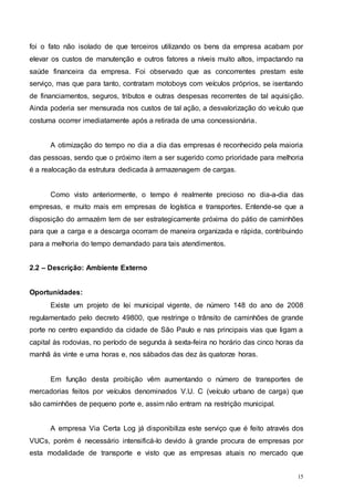 15
foi o fato não isolado de que terceiros utilizando os bens da empresa acabam por
elevar os custos de manutenção e outros fatores a níveis muito altos, impactando na
saúde financeira da empresa. Foi observado que as concorrentes prestam este
serviço, mas que para tanto, contratam motoboys com veículos próprios, se isentando
de financiamentos, seguros, tributos e outras despesas recorrentes de tal aquisição.
Ainda poderia ser mensurada nos custos de tal ação, a desvalorização do veículo que
costuma ocorrer imediatamente após a retirada de uma concessionária.
A otimização do tempo no dia a dia das empresas é reconhecido pela maioria
das pessoas, sendo que o próximo item a ser sugerido como prioridade para melhoria
é a realocação da estrutura dedicada à armazenagem de cargas.
Como visto anteriormente, o tempo é realmente precioso no dia-a-dia das
empresas, e muito mais em empresas de logística e transportes. Entende-se que a
disposição do armazém tem de ser estrategicamente próxima do pátio de caminhões
para que a carga e a descarga ocorram de maneira organizada e rápida, contribuindo
para a melhoria do tempo demandado para tais atendimentos.
2.2 – Descrição: Ambiente Externo
Oportunidades:
Existe um projeto de lei municipal vigente, de número 148 do ano de 2008
regulamentado pelo decreto 49800, que restringe o trânsito de caminhões de grande
porte no centro expandido da cidade de São Paulo e nas principais vias que ligam a
capital às rodovias, no período de segunda à sexta-feira no horário das cinco horas da
manhã às vinte e uma horas e, nos sábados das dez às quatorze horas.
Em função desta proibição vêm aumentando o número de transportes de
mercadorias feitos por veículos denominados V.U. C (veículo urbano de carga) que
são caminhões de pequeno porte e, assim não entram na restrição municipal.
A empresa Via Certa Log já disponibiliza este serviço que é feito através dos
VUCs, porém é necessário intensificá-lo devido à grande procura de empresas por
esta modalidade de transporte e visto que as empresas atuais no mercado que
 
