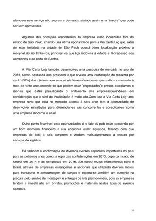 16
oferecem este serviço não suprem a demanda, abrindo assim uma “brecha” que pode
ser bem aproveitada.
Algumas das principais concorrentes da empresa estão localizadas fora do
estado de São Paulo, criando uma ótima oportunidade para a Via Certa Log que, além
de estar instalada na cidade de São Paulo possui ótima localização, próximo à
marginal do rio Pinheiros, principal via que liga rodovias à cidade e fácil acesso aos
aeroportos e ao porto de Santos.
A Via Certa Log também desenvolveu uma pesquisa de mercado no ano de
2010, sendo destinada aos prospects e,que revelou uma insatisfação de sessenta por
cento (60%) dos clientes com seus atuais fornecedores,estes que estão no mercado á
mais de vinte anos,entende-se que podem estar “engessados”e presos a costumes e
manias que estão prejudicando o andamento das empresas,levando-se em
consideração que o nível de insatisfação é muito alto.Com isso a Via Certa Log uma
empresa nova que está no mercado apenas à seis anos tem a oportunidade de
desenvolver estratégias para diferenciar-se das concorrentes e consolidar-se como
uma empresa moderna e atual.
Outro ponto favorável para oportunidades é o fato do país estar passando por
um bom momento financeiro e sua economia estar aquecida, fazendo com que
empresas de todo o país comprem e vendam mais,aumentando a procura por
serviços de logística.
Há também a confirmação de diversos eventos esportivos importantes no país
para os próximos anos como, a copa das confederações em 2013, copa do mundo de
futebol em 2014 e as olimpíadas em 2016, que trarão muitos investimentos para o
Brasil, através de empresas estrangeiras e nacionais que utilizarão diversos meios
para transporte e armazenagem de cargas e espera-se também um aumento na
procura pelo serviço de montagem e entregas de kits promocionais, pois as empresas
tendem a investir alto em brindes, promoções e materiais nestes tipos de eventos
sazonais.
 
