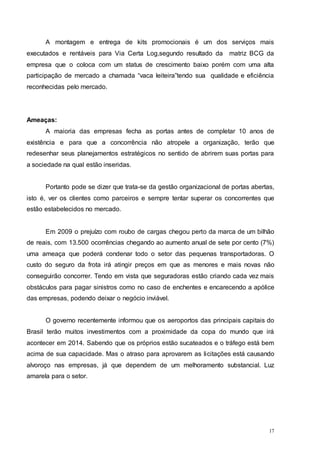 17
A montagem e entrega de kits promocionais é um dos serviços mais
executados e rentáveis para Via Certa Log,segundo resultado da matriz BCG da
empresa que o coloca com um status de crescimento baixo porém com uma alta
participação de mercado a chamada “vaca leiteira”tendo sua qualidade e eficiência
reconhecidas pelo mercado.
Ameaças:
A maioria das empresas fecha as portas antes de completar 10 anos de
existência e para que a concorrência não atropele a organização, terão que
redesenhar seus planejamentos estratégicos no sentido de abrirem suas portas para
a sociedade na qual estão inseridas.
Portanto pode se dizer que trata-se da gestão organizacional de portas abertas,
isto é, ver os clientes como parceiros e sempre tentar superar os concorrentes que
estão estabelecidos no mercado.
Em 2009 o prejuízo com roubo de cargas chegou perto da marca de um bilhão
de reais, com 13.500 ocorrências chegando ao aumento anual de sete por cento (7%)
uma ameaça que poderá condenar todo o setor das pequenas transportadoras. O
custo do seguro da frota irá atingir preços em que as menores e mais novas não
conseguirão concorrer. Tendo em vista que seguradoras estão criando cada vez mais
obstáculos para pagar sinistros como no caso de enchentes e encarecendo a apólice
das empresas, podendo deixar o negócio inviável.
O governo recentemente informou que os aeroportos das principais capitais do
Brasil terão muitos investimentos com a proximidade da copa do mundo que irá
acontecer em 2014. Sabendo que os próprios estão sucateados e o tráfego está bem
acima de sua capacidade. Mas o atraso para aprovarem as licitações está causando
alvoroço nas empresas, já que dependem de um melhoramento substancial. Luz
amarela para o setor.
 