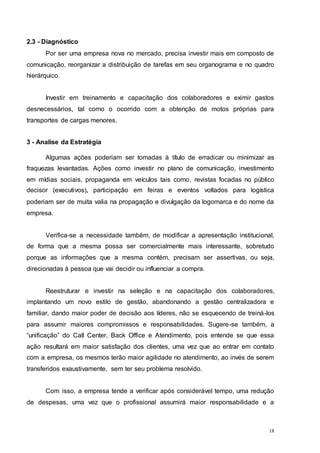 18
2.3 - Diagnóstico
Por ser uma empresa nova no mercado, precisa investir mais em composto de
comunicação, reorganizar a distribuição de tarefas em seu organograma e no quadro
hierárquico.
Investir em treinamento e capacitação dos colaboradores e eximir gastos
desnecessários, tal como o ocorrido com a obtenção de motos próprias para
transportes de cargas menores.
3 - Analise da Estratégia
Algumas ações poderiam ser tomadas à título de erradicar ou minimizar as
fraquezas levantadas. Ações como investir no plano de comunicação, investimento
em mídias sociais, propaganda em veículos tais como, revistas focadas no público
decisor (executivos), participação em feiras e eventos voltados para logística
poderiam ser de muita valia na propagação e divulgação da logomarca e do nome da
empresa.
Verifica-se a necessidade também, de modificar a apresentação institucional,
de forma que a mesma possa ser comercialmente mais interessante, sobretudo
porque as informações que a mesma contém, precisam ser assertivas, ou seja,
direcionadas à pessoa que vai decidir ou influenciar a compra.
Reestruturar e investir na seleção e na capacitação dos colaboradores,
implantando um novo estilo de gestão, abandonando a gestão centralizadora e
familiar, dando maior poder de decisão aos líderes, não se esquecendo de treiná-los
para assumir maiores compromissos e responsabilidades. Sugere-se também, a
“unificação” do Call Center, Back Office e Atendimento, pois entende se que essa
ação resultará em maior satisfação dos clientes, uma vez que ao entrar em contato
com a empresa, os mesmos terão maior agilidade no atendimento, ao invés de serem
transferidos exaustivamente, sem ter seu problema resolvido.
Com isso, a empresa tende a verificar após considerável tempo, uma redução
de despesas, uma vez que o profissional assumirá maior responsabilidade e a
 