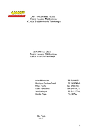 2
UNIP – Universidade Paulista
Projeto Integrado Multidisciplinar
Cursos Superiores de Tecnologia
VIA Certa LOG LTDA
Projeto Integrado Multidisciplinar
Cursos Superiores Tecnólogo
Almir Hernandes RA: B09985-2
Henrique Cardoso Brasil RA: B09742-6
Milton Penha RA: B1097C-3
Samir Fernandes RA: B0859C-1
Jéssika Layne RA: B112FF-8
Sandra Fiuza RA: B17IJJ
São Paulo
2012
 
