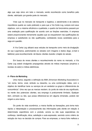 20
algo que seja único em todo o mercado, sendo reconhecido como benefício pelo
cliente, valorizado por grande parte do mercado.
Visto que no mercado de transporte e logística, o atendimento é de extrema
importância quanto ao custo praticado e para que a Via Certa Log, cumpra com seus
objetivos, com a máxima eficiência e qualidade, o quadro de funcionários passará por
uma avaliação para qualificação de acordo com as funções exercidas. A empresa
estará proporcionando treinamento aqueles que se enquadrarem nas qualificações da
empresa e substituindo os não qualificados, contratando novos candidatos para a
vaga em questão.
A Via Certa Log utilizará seus veículos de transporte como meio de divulgação
de sua Logomarca, padronizando os veículos com imagens e dados (logo, e-mail e
telefone) para reconhecimento de futuros clientes durante o trajeto do veículo.
Em busca de novos clientes e reconhecimento do nome no mercado, a Via
Certa Log estará divulgando propagandas através de mídias impressas (anuários e
revistas do setor) e mídias eletrônicas.
4 - Plano de Marketing
Uma marca, segundo a definição da AMA (American Marketing Association) é:
“um nome, termo, sinal, símbolo ou desenho, ou uma combinação deles, com o
objetivo de identificar bens ou serviços de um vendedor ou grupo e diferenciá-los da
concorrência”. Uma vez que as marcas residem, do ponto de vista de seu significado,
na mente dos potenciais clientes, seu emprego é praticamente ilimitado. Qualquer
item, animado ou não, que possa diferenciar-se em alguma dimensão, poderá dar
origem a uma marca.
Do ponto de vista econômico, a marca facilita as transações, pois torna mais
rápida a interpretação e processamento das informações pelo cliente em relação à
determinada experiência com o produto, aciona ou não suas expectativas de
confiança, identificação, ética, satisfação e auto-expressão, servindo como critério de
redução de risco na decisão de compra. Para as empresas, a marca forte melhora a
 