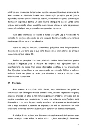 21
eficiência dos programas de Marketing, permite o desenvolvimento de programas de
relacionamento e fidelidade, fornece uma diferenciação protegida por lei (marca
registrada), facilita o processamento de pedidos, deixa uma base para a comunicação
da imagem corporativa, delimita um valor de ativo intangível no caso de venda e uma
fonte de segmentação eficaz, possibilita obter maiores retornos e maior alavancagem
comercial, e ainda dá margem para futuras expansões de marca.
Para obter informação de quanto à marca Via Certa Log é reconhecida no
mercado, foi preciso à elaboração de uma pesquisa de mercado junto com potenciais
clientes que utilizam transportes e logística.
Diante da pesquisa realizada, foi levantado que grande parte dos pesquisados
desconhecia a Via Certa Log e que parte desse público eram clientes do principal
concorrente. (anexo página 44)
Porém em pesquisa com seus principais clientes foram levantados pontos
positivos e negativos para a imagem da empresa não agregando valor e
reconhecimento da marca. Com essas informações identificou o real entendimento
dos diferentes consumidores e sua segmentação de mercado, hábitos e culturas,
podendo traçar um plano de ação para alavancar a marca e estudar novas
oportunidades no mercado.
4.1 – Promoção
Para fidelizar e conquistar mais clientes, será desenvolvido um plano de
comunicação que abrangerá veículos distintos como, revistas (impressas e digitais)
anuários, anúncios em sites, e-mail marketing para patrocinadores envolvidos com os
eventos esportivos que acontecerão no país nos próximos anos.Também será
desenvolvida toda parte de comunicação visual nos veículos,onde serão adesivados
com a logo marca,site e telefone da empresa,e por fim os funcionários do setor
operacional receberão uniformes customizados contendo as mesmas informações.
A divulgação em revistas será feita em meia página na edição impressa e um
banner na edição online, ambos na revista Mundo Logística, com duração de um ano.
 