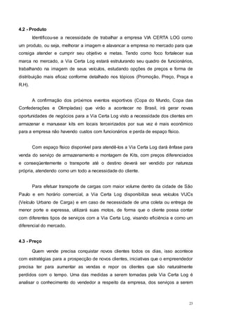 23
4.2 - Produto
Identificou-se a necessidade de trabalhar a empresa VIA CERTA LOG como
um produto, ou seja, melhorar a imagem e alavancar a empresa no mercado para que
consiga atender e cumprir seu objetivo e metas. Tendo como foco fortalecer sua
marca no mercado, a Via Certa Log estará estruturando seu quadro de funcionários,
trabalhando na imagem de seus veículos, estudando opções de preços e forma de
distribuição mais eficaz conforme detalhado nos tópicos (Promoção, Preço, Praça e
R.H).
A confirmação dos próximos eventos esportivos (Copa do Mundo, Copa das
Confederações e Olimpíadas) que virão a acontecer no Brasil, irá gerar novas
oportunidades de negócios para a Via Certa Log visto a necessidade dos clientes em
armazenar e manusear kits em locais terceirizados por sua vez é mais econômico
para a empresa não havendo custos com funcionários e perda de espaço físico.
Com espaço físico disponível para atendê-los a Via Certa Log dará ênfase para
venda do serviço de armazenamento e montagem de Kits, com preços diferenciados
e conseqüentemente o transporte até o destino deverá ser vendido por natureza
própria, atendendo como um todo a necessidade do cliente.
Para efetuar transporte de cargas com maior volume dentro da cidade de São
Paulo e em horário comercial, a Via Certa Log disponibiliza seus veículos VUCs
(Veículo Urbano de Carga) e em caso de necessidade de uma coleta ou entrega de
menor porte e expressa, utilizará suas motos, de forma que o cliente possa contar
com diferentes tipos de serviços com a Via Certa Log, visando eficiência e como um
diferencial do mercado.
4.3 - Preço
Quem vende precisa conquistar novos clientes todos os dias, isso acontece
com estratégias para a prospecção de novos clientes, iniciativas que o empreendedor
precisa ter para aumentar as vendas e repor os clientes que são naturalmente
perdidos com o tempo. Uma das medidas a serem tomadas pela Via Certa Log é
analisar o conhecimento do vendedor a respeito da empresa, dos serviços a serem
 