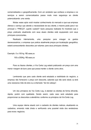 24
comercializados e geograficamente. Com um vendedor que conhece a empresa e os
serviços a serem comercializados passa muito mais segurança ao cliente
potencializando uma venda.
Muitas vezes após você mostrar conhecimento do mercado e que sua empresa
oferece o serviço que atende a necessidade de seu cliente, o mesmo pede para ir ao
principal o “PREÇO”, quanto custará? Após pesquisa realizada foi mostrado que o
preço praticado atualmente com seus atuais clientes está equiparado com seus
principais concorrentes.
Realizado internamente, uma pesquisa para enxugar os gastos
desnecessários, a empresa que pratica atualmente preços por localização geográfica,
estará acrescentando descontos por volumes para seus principais clientes.
Exemplo: 0 a 100 kg R$ xxxxx,xx
100 a 200Kg R$ xxxxx,xx
Para os futuros clientes, a Via Certa Log estará praticando um preço com uma
menor margem de lucro para que possa manter o cliente como ativo.
Lembrando que para cada cliente será estudado a viabilidade do negócio, a
empresa não fornecerá o preço com desconto, sabendo que não será viável, ou terá
uma excessiva mão de obra ou a chamada “dor de cabeça”.
Um dos princípios da Via Certa Log, é atender os clientes de forma eficiente,
rápida, porém com qualidade. Sendo assim, cada caso será estudado para
proporcionar os descontos e atendê-los conforme os princípios da Via Certa Log.
Uma equipe interna atuará com o cadastro de clientes inativos, atualizando os
cadastros, enviando mala direta e verificando uma possível visita dos vendedores
para novos negócios.
 