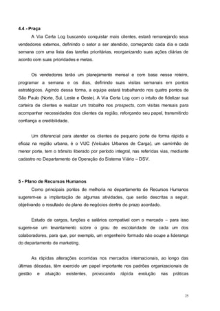 25
4.4 - Praça
A Via Certa Log buscando conquistar mais clientes, estará remanejando seus
vendedores externos, definindo o setor a ser atendido, começando cada dia e cada
semana com uma lista das tarefas prioritárias, reorganizando suas ações diárias de
acordo com suas prioridades e metas.
Os vendedores terão um planejamento mensal e com base nesse roteiro,
programar a semana e os dias, definindo suas visitas semanais em pontos
estratégicos. Agindo dessa forma, a equipe estará trabalhando nos quatro pontos de
São Paulo (Norte, Sul, Leste e Oeste). A Via Certa Log com o intuíto de fidelizar sua
carteira de clientes e realizar um trabalho nos prospects, com visitas mensais para
acompanhar necessidades dos clientes da região, reforçando seu papel, transmitindo
confiança e credibilidade.
Um diferencial para atender os clientes de pequeno porte de forma rápida e
eficaz na região urbana, é o VUC (Veículos Urbanos de Carga), um caminhão de
menor porte, tem o trânsito liberado por período integral, nas referidas vias, mediante
cadastro no Departamento de Operação do Sistema Viário – DSV.
5 - Plano de Recursos Humanos
Como principais pontos de melhoria no departamento de Recursos Humanos
sugerem-se a implantação de algumas atividades, que serão descritas a seguir,
objetivando o resultado do plano de negócios dentro do prazo acordado.
Estudo de cargos, funções e salários compatível com o mercado – para isso
sugere-se um levantamento sobre o grau de escolaridade de cada um dos
colaboradores, para que, por exemplo, um engenheiro formado não ocupe a liderança
do departamento de marketing.
As rápidas alterações ocorridas nos mercados internacionais, ao longo das
últimas décadas, têm exercido um papel importante nos padrões organizacionais de
gestão e atuação existentes, provocando rápida evolução nas práticas
 
