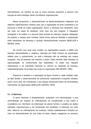 26
administrativas, de maneira tal que os seres humanos passaram a assumir uma
posição de maior destaque dentro da estrutura organizacional.
Nessa perspectiva, o desenvolvimento de líderes-facilitadores integrados aos
objetivos organizacionais contribui para que a organização se torne competitiva e se
posicione a frente de outras organizações. Assim, a liderança vem recebendo, cada
vez mais, um papel de destaque. Uma nova era vem surgindo. A linguagem
emergente é da política e o discurso atual consiste em alianças, equipes, delegação
de poderes e espaço para iniciativa. Desta forma, torna-se obsoleta a equiparação
entre habilidades de liderança e posição hierarquicamente ocupada (MUELLER e
MAYER, 2003).
De acordo com esse novo modelo, as organizações passam a refletir uma
estrutura descentralizada e orgânica, chamada por Peter Drucker de organização
voltada para o conhecimento, na qual a liderança não se restringe aos cargos
ocupados, mas às pessoas que exercem o poder. Estas deverão atuar calcadas na
especialização, no conhecimento das habilidades, no poder das relações
interpessoais e da autoridade individual ou carisma do integrante da empresa,
independentemente da posição que ocupa na organização (HELGESEN, 1996).
Espera-se o respeito e a valorização da figura humana e, neste contexto, cabe
ao líder facilitar o desenvolvimento do profissional, respeitando-o enquanto indivíduo,
assim como deve ser considerado o seu espaço substancial dentro da racionalidade
instrumental da organização (MUELLER e MAYER, 2003).
5.1 - A liderança
O termo liderança é freqüentemente, confundido com administração; a boa
administração diz respeito ao enfrentamento da complexidade e traz ordem e
consistência por intermédio da elaboração de planos formais e projetos de rígidas
estruturas organizacionais e da monitoração dos resultados. A liderança, por outro
lado, refere-se ao enfrentamento da mudança. Líderes estabeleceriam direções por
meio do desenvolvimento de uma visão do futuro; depois, engajariam as pessoas,
 
