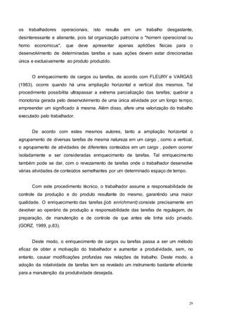 29
os trabalhadores operacionais, isto resulta em um trabalho desgastante,
desinteressante e alienante, pois tal organização patrocina o "homem operacional ou
homo economicus", que deve apresentar apenas aptidões físicas para o
desenvolvimento de determinadas tarefas e suas ações devem estar direcionadas
única e exclusivamente ao produto produzido.
O enriquecimento de cargos ou tarefas, de acordo com FLEURY e VARGAS
(1983), ocorre quando há uma ampliação horizontal e vertical dos mesmos. Tal
procedimento possibilita ultrapassar a extrema parcialização das tarefas; quebrar a
monotonia gerada pelo desenvolvimento de uma única atividade por um longo tempo;
empreender um significado à mesma. Além disso, afere uma valorização do trabalho
executado pelo trabalhador.
De acordo com estes mesmos autores, tanto a ampliação horizontal o
agrupamento de diversas tarefas de mesma natureza em um cargo , como a vertical,
o agrupamento de atividades de diferentes conteúdos em um cargo , podem ocorrer
isoladamente e ser consideradas enriquecimento de tarefas. Tal enriquecimento
também pode se dar, com o revezamento de tarefas onde o trabalhador desenvolve
várias atividades de conteúdos semelhantes por um determinado espaço de tempo.
Com este procedimento técnico, o trabalhador assume a responsabilidade de
controle da produção e do produto resultante do mesmo, garantindo uma maior
qualidade. O enriquecimento das tarefas (job enrichment) consiste precisamente em
devolver ao operário de produção a responsabilidade das tarefas de regulagem, de
preparação, de manutenção e de controle de que antes ele tinha sido privado.
(GORZ, 1989, p.83).
Deste modo, o enriquecimento de cargos ou tarefas passa a ser um método
eficaz de obter a motivação do trabalhador e aumentar a produtividade, sem, no
entanto, causar modificações profundas nas relações de trabalho. Deste modo, a
adoção da rotatividade de tarefas tem se revelado um instrumento bastante eficiente
para a manutenção da produtividade desejada.
 