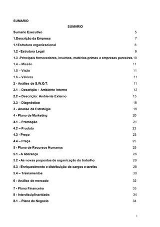 3
SUMARIO
SUMARIO
Sumario Executivo 5
1.Descrição da Empresa 7
1.1Estrutura organizacional 8
1.2 - Estrutura Legal 9
1.3 -Principais fornecedores, insumos, matérias-primas e empresas parceiras.10
1.4 – Missão 11
1.5 – Visão 11
1.6 – Valores 11
2 - Análise de S.W.O.T. 11
2.1 – Descrição : Ambiente Interno 12
2.2 – Descrição: Ambiente Externo 15
2.3 – Diagnóstico 18
3 - Analise da Estratégia 18
4 - Plano de Marketing 20
4.1 – Promoção 21
4.2 – Produto 23
4.3 - Preço 23
4.4 – Praça 25
5 - Plano de Recursos Humanos 25
5.1 - A liderança 26
5.2 - As novas propostas de organização do trabalho 28
5.3 - Enriquecimento e distribuição de cargos e tarefas 28
5.4 – Treinamentos 30
6 - Análise de mercado 32
7 - Plano Financeiro 33
8 - Interdisciplinaridade: 34
8.1 – Plano de Negocio 34
 