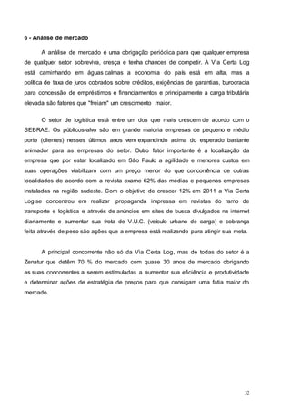 32
6 - Análise de mercado
A análise de mercado é uma obrigação periódica para que qualquer empresa
de qualquer setor sobreviva, cresça e tenha chances de competir. A Via Certa Log
está caminhando em águas calmas a economia do país está em alta, mas a
política de taxa de juros cobrados sobre créditos, exigências de garantias, burocracia
para concessão de empréstimos e financiamentos e principalmente a carga tributária
elevada são fatores que "freiam" um crescimento maior.
O setor de logística está entre um dos que mais crescem de acordo com o
SEBRAE. Os públicos-alvo são em grande maioria empresas de pequeno e médio
porte (clientes) nesses últimos anos vem expandindo acima do esperado bastante
animador para as empresas do setor. Outro fator importante é a localização da
empresa que por estar localizado em São Paulo a agilidade e menores custos em
suas operações viabilizam com um preço menor do que concorrência de outras
localidades de acordo com a revista exame 62% das médias e pequenas empresas
instaladas na região sudeste. Com o objetivo de crescer 12% em 2011 a Via Certa
Log se concentrou em realizar propaganda impressa em revistas do ramo de
transporte e logística e através de anúncios em sites de busca divulgados na internet
diariamente e aumentar sua frota de V.U.C. (veículo urbano de carga) e cobrança
feita através de peso são ações que a empresa está realizando para atingir sua meta.
A principal concorrente não só da Via Certa Log, mas de todas do setor é a
Zenatur que detêm 70 % do mercado com quase 30 anos de mercado obrigando
as suas concorrentes a serem estimuladas a aumentar sua eficiência e produtividade
e determinar ações de estratégia de preços para que consigam uma fatia maior do
mercado.
 