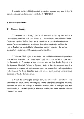 34
O capital é de R$10.000,00, sendo 6 prestações mensais, com taxa de 1,02%
ao mês, este valor resultará em um montante de R$10.627,81.
8 - Interdisciplinaridade:
8.1 – Plano de Negocio
O Objetivo do Plano de Negócios é incluir o serviço de motoboy, para atender a
necessidade de clientes, com mais rapidez, economia e tempo. Com as restrições de
Caminhões nas vias de São Paulo, tende a aumentar a oportunidade desse novo
serviço. Tendo como vantagem a agilidade das motos nos trânsitos caóticos da
cidade. Tendo como possibilidade de fracasso o aumento excessivo do custo de
combustível e acidentes sofridos pelos nosso funcionários.
O Centro de Distribuição da Via Certa Log, está localizado em sede própria na
Rua: Ferreira do Alentejo, 345, Santo Amaro, São Paulo, uma estratégia que é Perto
do Aeroporto de Congonhas e das principais vias de São Paula, Avenida dos
Bandeirantes, Marginal Pinheiro e Corredor Norte e Sul. Seu principal foco é a
montagem e entrega de kits promocionais, que é um dos serviços mais executados e
rentáveis para Via Certa Logística, que será um dos serviços, onde aumentará sua
demanda em função destes eventos.
O Canal de Distribuição começa com, os fornecedores encostando seus
caminhões nas docas, sendo descarregado através de empilhadeiras pallet por pallet,
colocado na área de Picking e enviando material para a formação dos Kits
Promocionais, o CD armazenando e montando os kits para serem enviados para os
consumidores finais.
 