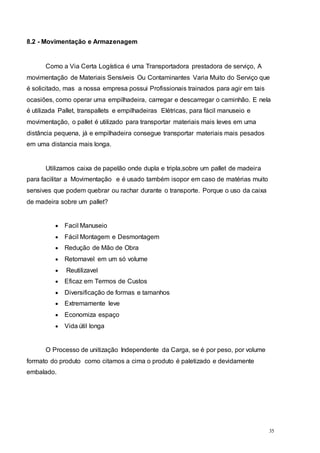 35
8.2 - Movimentação e Armazenagem
Como a Via Certa Logística é uma Transportadora prestadora de serviço, A
movimentação de Materiais Sensíveis Ou Contaminantes Varia Muito do Serviço que
é solicitado, mas a nossa empresa possui Profissionais trainados para agir em tais
ocasiões, como operar uma empilhadeira, carregar e descarregar o caminhão. E nela
é utilizada Pallet, transpallets e empilhadeiras Elétricas, para fácil manuseio e
movimentação, o pallet é utilizado para transportar materiais mais leves em uma
distância pequena, já e empilhadeira consegue transportar materiais mais pesados
em uma distancia mais longa.
Utilizamos caixa de papelão onde dupla e tripla,sobre um pallet de madeira
para facilitar a Movimentação e é usado também isopor em caso de matérias muito
sensives que podem quebrar ou rachar durante o transporte. Porque o uso da caixa
de madeira sobre um pallet?
 Facil Manuseio
 Fácil Montagem e Desmontagem
 Redução de Mão de Obra
 Retornavel em um só volume
 Reutilizavel
 Eficaz em Termos de Custos
 Diversificação de formas e tamanhos
 Extremamente leve
 Economiza espaço
 Vida útil longa
O Processo de unitização Independente da Carga, se é por peso, por volume
formato do produto como citamos a cima o produto é paletizado e devidamente
embalado.
 