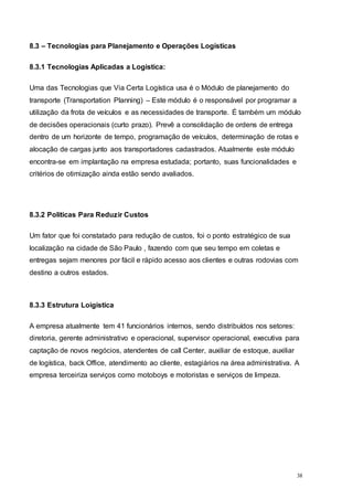 38
8.3 – Tecnologias para Planejamento e Operações Logísticas
8.3.1 Tecnologias Aplicadas a Logistica:
Uma das Tecnologias que Via Certa Logística usa é o Módulo de planejamento do
transporte (Transportation Planning) – Este módulo é o responsável por programar a
utilização da frota de veículos e as necessidades de transporte. É também um módulo
de decisões operacionais (curto prazo). Prevê a consolidação de ordens de entrega
dentro de um horizonte de tempo, programação de veículos, determinação de rotas e
alocação de cargas junto aos transportadores cadastrados. Atualmente este módulo
encontra-se em implantação na empresa estudada; portanto, suas funcionalidades e
critérios de otimização ainda estão sendo avaliados.
8.3.2 Politicas Para Reduzir Custos
Um fator que foi constatado para redução de custos, foi o ponto estratégico de sua
localização na cidade de São Paulo , fazendo com que seu tempo em coletas e
entregas sejam menores por fácil e rápido acesso aos clientes e outras rodovias com
destino a outros estados.
8.3.3 Estrutura Loigistica
A empresa atualmente tem 41 funcionários internos, sendo distribuídos nos setores:
diretoria, gerente administrativo e operacional, supervisor operacional, executiva para
captação de novos negócios, atendentes de call Center, auxiliar de estoque, auxiliar
de logística, back Office, atendimento ao cliente, estagiários na área administrativa. A
empresa terceiriza serviços como motoboys e motoristas e serviços de limpeza.
 
