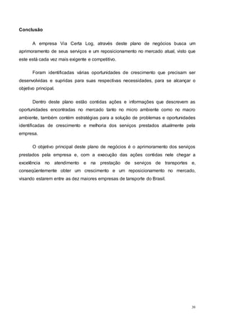 39
Conclusão
A empresa Via Certa Log, através deste plano de negócios busca um
aprimoramento de seus serviços e um reposicionamento no mercado atual, visto que
este está cada vez mais exigente e competitivo.
Foram identificadas várias oportunidades de crescimento que precisam ser
desenvolvidas e supridas para suas respectivas necessidades, para se alcançar o
objetivo principal.
Dentro deste plano estão contidas ações e informações que descrevem as
oportunidades encontradas no mercado tanto no micro ambiente como no macro
ambiente, também contém estratégias para a solução de problemas e oportunidades
identificadas de crescimento e melhoria dos serviços prestados atualmente pela
empresa.
O objetivo principal deste plano de negócios é o aprimoramento dos serviços
prestados pela empresa e, com a execução das ações contidas nele chegar a
excelência no atendimento e na prestação de serviços de transportes e,
conseqüentemente obter um crescimento e um reposicionamento no mercado,
visando estarem entre as dez maiores empresas de tansporte do Brasil.
 