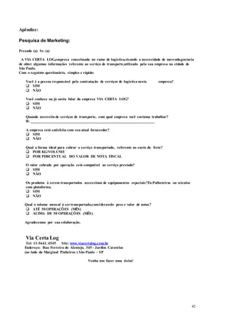 42
Apêndice:
Pesquisa de Marketing:
Prezado (a) Sr. (a)
A VIA CERTA LOG,empresa conceituada no ramo de logística,visando a necessidade de mercado,gostaria
de obter algumas informações referente ao serviço de transporte,utilizado pela sua empresa na cidade de
São Paulo.
Com o seguinte questionário, simples e rápido:
Você é a pessoa responsável pela contratação de serviços de logística nesta empresa?
 SIM
 NÃO
Você conhece ou já ouviu falar da empresa VIA CERTA LOG?
 SIM
 NÃO
Quando necessita de serviços de transporte, com qual empresa você costuma trabalhar?
R: ________________________________________________________________
A empresa está satisfeita com seu atual fornecedor?
 SIM
 NÃO
Qual a forma ideal para cobrar o serviço transportado, referente ao custo do frete?
 POR KG/VOLUME
 POR PERCENTUAL DO VALOR DE NOTA FISCAL
O valor cobrado por operação está compatível ao serviço prestado?
 SIM
 NÃO
Os produtos à serem transportados necessitam de equipamentos especiais?Ex:Palheteiras ou veículos
com plataforma.
 SIM
 NÃO
Qual o volume mensal à ser transportado,considerando peso e valor de notas?
 ATÉ 50 OPERAÇÕES (MÊS)
 ACIMA DE 50 OPERAÇÕES (MÊS)
Agradecemos por sua colaboração.
Via Certa Log
Tel: 11-5641.4545 Site: www.viacertalog.com.br
Endereço: Rua Ferreira do Alentejo, 345 - Jardim Caravelas
(ao lado da Marginal Pinheiros ) São Paulo – SP
Venha nos fazer uma visita!
 