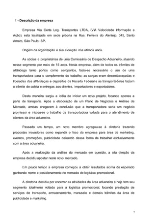 7
1 - Descrição da empresa
Empresa Via Certa Log. Transportes LTDA, (VIA Velocidade Informação e
Ação), esta localizada em sede própria na Rua: Ferreira do Alentejo, 345, Santo
Amaro, São Paulo, SP.
Origem da organização e sua evolução nos últimos anos.
As sócias e proprietárias de uma Comissária de Despacho Aduaneiro, atuando
nesse segmento por mais de 15 anos. Nesta empresa, além de todos os trâmites de
alfândega tanto portos como aeroportos, fazia-se necessário o uso de uma
transportadora para o complemento do trabalho; as cargas eram desembaraçadas e
liberadas das alfândegas e depósitos da Receita Federal e as transportadoras faziam
o trâmite de coleta e entregas aos clientes, importadores e exportadores.
Desta maneira surgiu a idéia de iniciar um novo projeto, focando apenas a
parte de transporte. Após a elaboração de um Plano de Negócios e Análise de
Mercado, ambas chegaram à conclusão que a transportadora seria um negócio
promissor e iniciou-se o trabalho da transportadora voltada para o atendimento de
clientes da área aduaneira.
Passado um tempo, um novo membro agregou-se à diretoria trazendo
propostas inovadoras como expandir o foco da empresa para área de marketing,
eventos, promoções, publicidade deixando dessa forma de trabalhar exclusivamente
com a área aduaneira.
Após a realização da análise do mercado em questão, a alta direção da
empresa decidiu apostar neste novo mercado.
Em pouco tempo a empresa começou a obter resultados acima do esperado
ganhando nome e posicionamento no mercado de logística promocional.
A diretoria decidiu por encerrar as atividades da área aduaneira e hoje tem seu
segmento totalmente voltado para a logística promocional, focando prestação de
serviços de transporte, armazenamento, manuseio e demais trâmites da área de
publicidade e marketing.
 