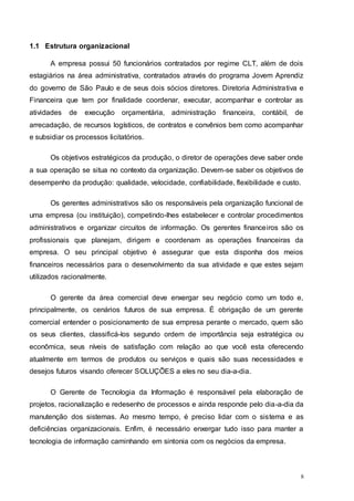 8
1.1 Estrutura organizacional
A empresa possui 50 funcionários contratados por regime CLT, além de dois
estagiários na área administrativa, contratados através do programa Jovem Aprendiz
do governo de São Paulo e de seus dois sócios diretores. Diretoria Administrativa e
Financeira que tem por finalidade coordenar, executar, acompanhar e controlar as
atividades de execução orçamentária, administração financeira, contábil, de
arrecadação, de recursos logísticos, de contratos e convênios bem como acompanhar
e subsidiar os processos licitatórios.
Os objetivos estratégicos da produção, o diretor de operações deve saber onde
a sua operação se situa no contexto da organização. Devem-se saber os objetivos de
desempenho da produção: qualidade, velocidade, confiabilidade, flexibilidade e custo.
Os gerentes administrativos são os responsáveis pela organização funcional de
uma empresa (ou instituição), competindo-lhes estabelecer e controlar procedimentos
administrativos e organizar circuitos de informação. Os gerentes financeiros são os
profissionais que planejam, dirigem e coordenam as operações financeiras da
empresa. O seu principal objetivo é assegurar que esta disponha dos meios
financeiros necessários para o desenvolvimento da sua atividade e que estes sejam
utilizados racionalmente.
O gerente da área comercial deve enxergar seu negócio como um todo e,
principalmente, os cenários futuros de sua empresa. É obrigação de um gerente
comercial entender o posicionamento de sua empresa perante o mercado, quem são
os seus clientes, classificá-los segundo ordem de importância seja estratégica ou
econômica, seus níveis de satisfação com relação ao que você esta oferecendo
atualmente em termos de produtos ou serviços e quais são suas necessidades e
desejos futuros visando oferecer SOLUÇÕES a eles no seu dia-a-dia.
O Gerente de Tecnologia da Informação é responsável pela elaboração de
projetos, racionalização e redesenho de processos e ainda responde pelo dia-a-dia da
manutenção dos sistemas. Ao mesmo tempo, é preciso lidar com o sistema e as
deficiências organizacionais. Enfim, é necessário enxergar tudo isso para manter a
tecnologia de informação caminhando em sintonia com os negócios da empresa.
 