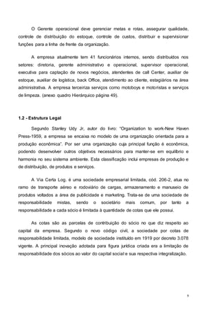 9
O Gerente operacional deve gerenciar metas e rotas, assegurar qualidade,
controle de distribuição do estoque, controle de custos, distribuir e supervisionar
funções para a linha de frente da organização.
A empresa atualmente tem 41 funcionários internos, sendo distribuídos nos
setores: diretoria, gerente administrativo e operacional, supervisor operacional,
executiva para captação de novos negócios, atendentes de call Center, auxiliar de
estoque, auxiliar de logística, back Office, atendimento ao cliente, estagiários na área
administrativa. A empresa terceiriza serviços como motoboys e motoristas e serviços
de limpeza. (anexo quadro Hierárquico página 49).
1.2 - Estrutura Legal
Segundo Stanley Udy Jr, autor do livro: “Organization to work-New Haven
Press-1959, a empresa se encaixa no modelo de uma organização orientada para a
produção econômica”. Por ser uma organização cuja principal função é econômica,
podendo desenvolver outros objetivos necessários para manter-se em equilíbrio e
harmonia no seu sistema ambiente. Esta classificação inclui empresas de produção e
de distribuição, de produtos e serviços.
A Via Certa Log. é uma sociedade empresarial limitada, cód. 206-2, atua no
ramo de transporte aéreo e rodoviário de cargas, armazenamento e manuseio de
produtos voltados a área de publicidade e marketing. Trata-se de uma sociedade de
responsabilidade mistas, sendo o societário mais comum, por tanto a
responsabilidade a cada sócio é limitada à quantidade de cotas que ele possui.
As cotas são as parcelas de contribuição do sócio no que diz respeito ao
capital da empresa. Segundo o novo código civil, a sociedade por cotas de
responsabilidade limitada, modelo de sociedade instituído em 1919 por decreto 3.078
vigente. A principal inovação adotada para figura jurídica criada era a limitação de
responsabilidade dos sócios ao valor do capital social e sua respectiva integralização.
 