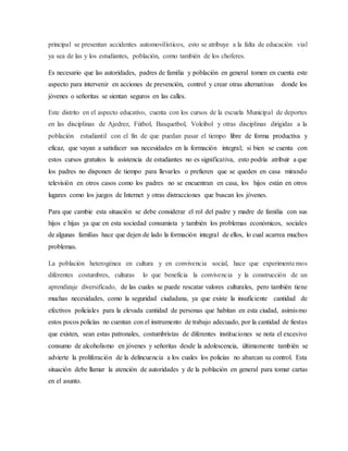 principal se presentan accidentes automovilísticos, esto se atribuye a la falta de educación vial
ya sea de las y los estudiantes, población, como también de los choferes.
Es necesario que las autoridades, padres de familia y población en general tomen en cuenta este
aspecto para intervenir en acciones de prevención, control y crear otras alternativas donde los
jóvenes o señoritas se sientan seguros en las calles.
Este distrito en el aspecto educativo, cuenta con los cursos de la escuela Municipal de deportes
en las disciplinas de Ajedrez, Fútbol, Basquetbol, Voleibol y otras disciplinas dirigidas a la
población estudiantil con el fin de que puedan pasar el tiempo libre de forma productiva y
eficaz, que vayan a satisfacer sus necesidades en la formación integral; si bien se cuenta con
estos cursos gratuitos la asistencia de estudiantes no es significativa, esto podría atribuir a que
los padres no disponen de tiempo para llevarles o prefieren que se queden en casa mirando
televisión en otros casos como los padres no se encuentran en casa, los hijos están en otros
lugares como los juegos de Internet y otras distracciones que buscan los jóvenes.
Para que cambie esta situación se debe considerar el rol del padre y madre de familia con sus
hijos e hijas ya que en esta sociedad consumista y también los problemas económicos, sociales
de algunas familias hace que dejen de lado la formación integral de ellos, lo cual acarrea muchos
problemas.
La población heterogénea en cultura y en convivencia social, hace que experimentemos
diferentes costumbres, culturas lo que beneficia la convivencia y la construcción de un
aprendizaje diversificado, de las cuales se puede rescatar valores culturales, pero también tiene
muchas necesidades, como la seguridad ciudadana, ya que existe la insuficiente cantidad de
efectivos policiales para la elevada cantidad de personas que habitan en esta ciudad, asimismo
estos pocos policías no cuentan con el instrumento de trabajo adecuado, por la cantidad de fiestas
que existen, sean estas patronales, costumbristas de diferentes instituciones se nota el excesivo
consumo de alcoholismo en jóvenes y señoritas desde la adolescencia, últimamente también se
advierte la proliferación de la delincuencia a los cuales los policías no abarcan su control. Esta
situación debe llamar la atención de autoridades y de la población en general para tomar cartas
en el asunto.
 