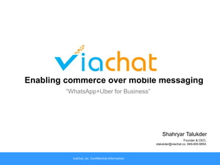 viaChat, Inc. Confidential Information 1
“WhatsApp+Uber for Business”
Shahryar Talukder
Founder & CEO;.
stalukder@viachat.co, 949-400-9854.
viaChat, Inc. Confidential Information
Enabling commerce over mobile messaging
 