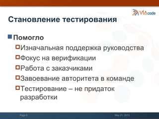 Становление тестирования
Помогло
Изначальная поддержка руководства
Фокус на верификации
Работа с заказчиками
Завоевание авторитета в команде
Тестирование – не придаток
разработки
May 21, 2013Page 8
 