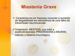 Miastenia Grave Caracteriza-se por fraqueza muscular e aumento da fatigabilidade em decorrência de uma falha de transmissão neuromuscular. Tratamento: MESTION, que inibe a acetilcolineserase; PREDINISONA e IMURAN, inibindo o Sistema imunológico . 