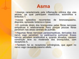 Asma doença caracterizada pela inflamação crônica das vias aéreas, na qual participam mastócitos, eosinófilos e linfócitos T. causa episódios recorrentes de broncoespasmo, dispnéia, opressão torácica e tosse.  O controle direto dos bronquíolos pelas fibras nervosas simpáticas é relativamente fraco porque poucas fibras penetram nas áreas centrais do pulmão.  Algumas fibras nervosas parassimpáticas, derivadas dos nervo vago penetram no parênquima pulmonar. Esses nervos  secretam acetilcolina e, quando ativados, causam constrição leve ou moderada dos bronquíolos, com receptores ß.  Também há os receptores colinérgicos, que agem no nervo vago causando mesmo efeito.  