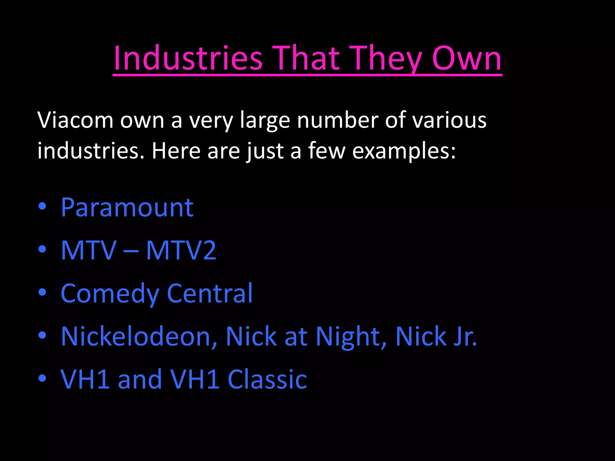 Industries That They Own
Viacom own a very large number of various
industries. Here are just a few examples:
• Paramount
• MTV – MTV2
• Comedy Central
• Nickelodeon, Nick at Night, Nick Jr.
• VH1 and VH1 Classic