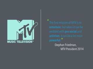 The first mission of MTV is to
entertain, but when it can be
wedded with pro-social and
activism, it can be a lot more
powerful.
-Stephan Friedman,
MTV President 2014
“
”
 