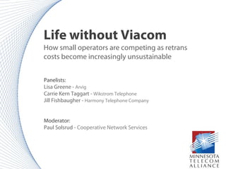 Life without Viacom
How small operators are competing as retrans
costs become increasingly unsustainable
Panelists:
Lisa Greene - Arvig
Carrie Kern Taggart - Wikstrom Telephone
Jill Fishbaugher - Harmony Telephone Company
Moderator:
Paul Solsrud - Cooperative Network Services
 