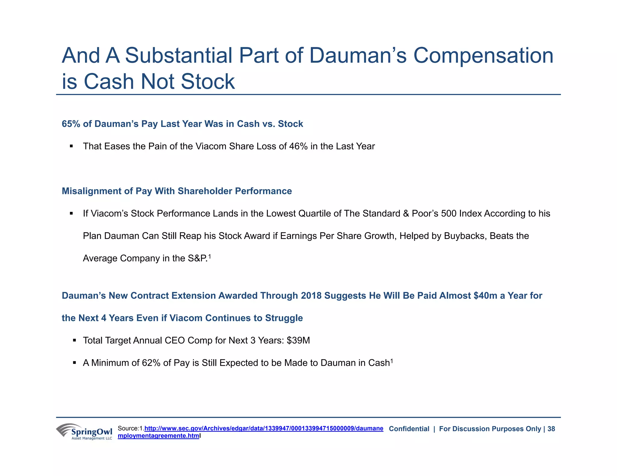 38Confidential | For Discussion Purposes Only |
65% of Dauman’s Pay Last Year Was in Cash vs. Stock
 That Eases the Pain of the Viacom Share Loss of 46% in the Last Year
Misalignment of Pay With Shareholder Performance
 If Viacom’s Stock Performance Lands in the Lowest Quartile of The Standard & Poor’s 500 Index According to his
Plan Dauman Can Still Reap his Stock Award if Earnings Per Share Growth, Helped by Buybacks, Beats the
Average Company in the S&P.1
Dauman’s New Contract Extension Awarded Through 2018 Suggests He Will Be Paid Almost $40m a Year for
the Next 4 Years Even if Viacom Continues to Struggle
 Total Target Annual CEO Comp for Next 3 Years: $39M
 A Minimum of 62% of Pay is Still Expected to be Made to Dauman in Cash1
And A Substantial Part of Dauman’s Compensation
is Cash Not Stock
Source:1.http://www.sec.gov/Archives/edgar/data/1339947/000133994715000009/daumane
mploymentagreemente.html
38
 