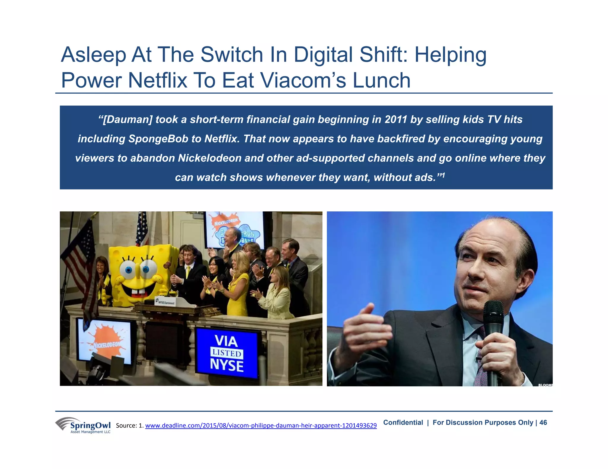 46Confidential | For Discussion Purposes Only |
Asleep At The Switch In Digital Shift: Helping
Power Netflix To Eat Viacom’s Lunch
“[Dauman] took a short-term financial gain beginning in 2011 by selling kids TV hits
including SpongeBob to Netflix. That now appears to have backfired by encouraging young
viewers to abandon Nickelodeon and other ad-supported channels and go online where they
can watch shows whenever they want, without ads.”1
46Source: 1. www.deadline.com/2015/08/viacom‐philippe‐dauman‐heir‐apparent‐1201493629
 